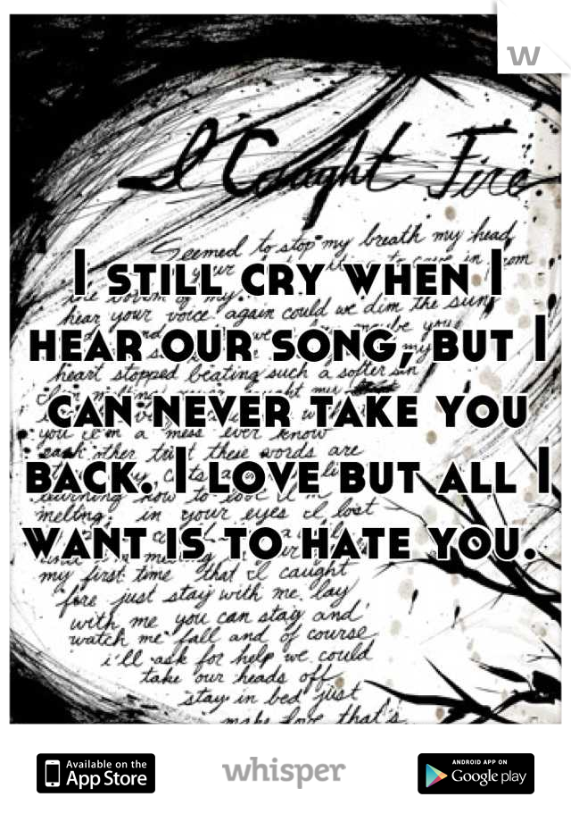 I still cry when I hear our song, but I can never take you back. I love but all I want is to hate you. 