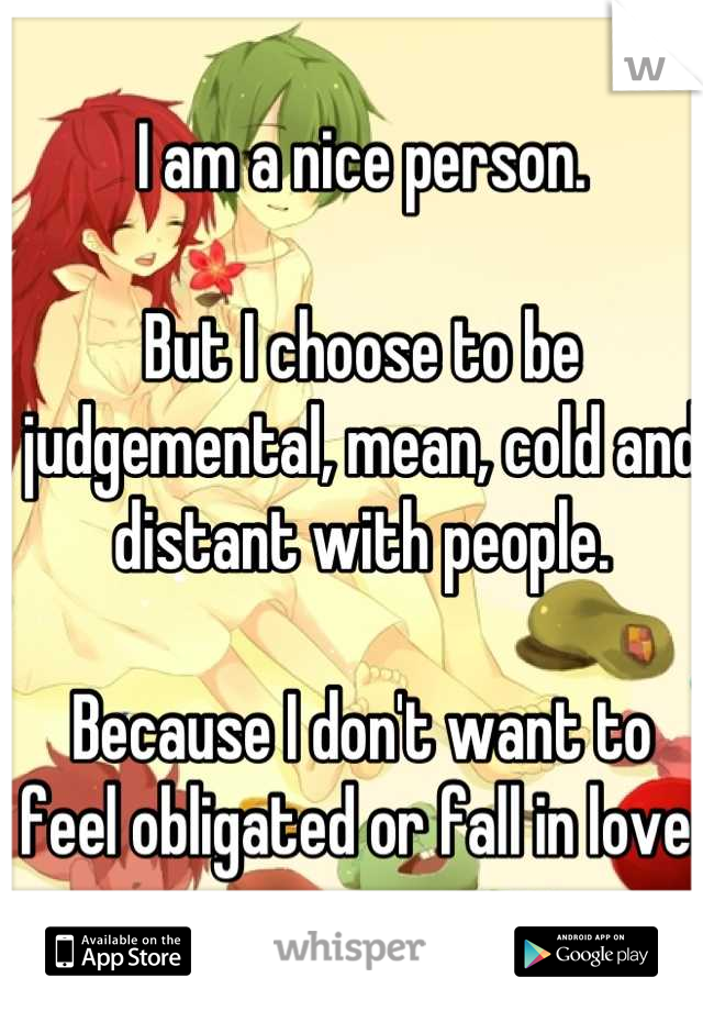 I am a nice person.

But I choose to be judgemental, mean, cold and distant with people.

Because I don't want to feel obligated or fall in love.