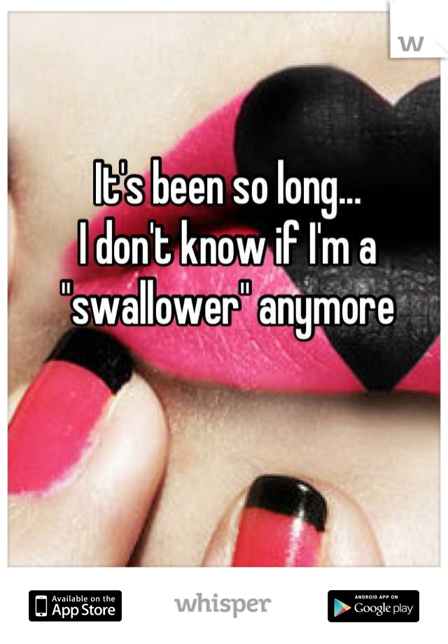 It's been so long...
I don't know if I'm a "swallower" anymore