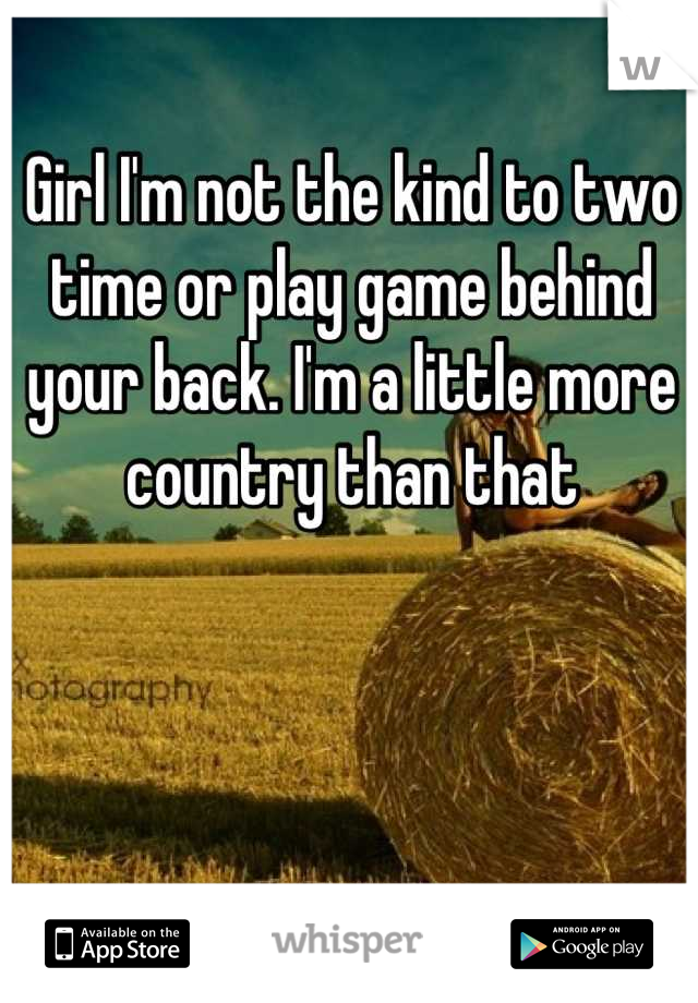 Girl I'm not the kind to two time or play game behind your back. I'm a little more country than that