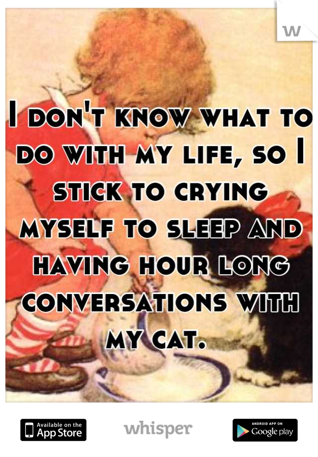 I don't know what to do with my life, so I stick to crying myself to sleep and having hour long conversations with my cat. 