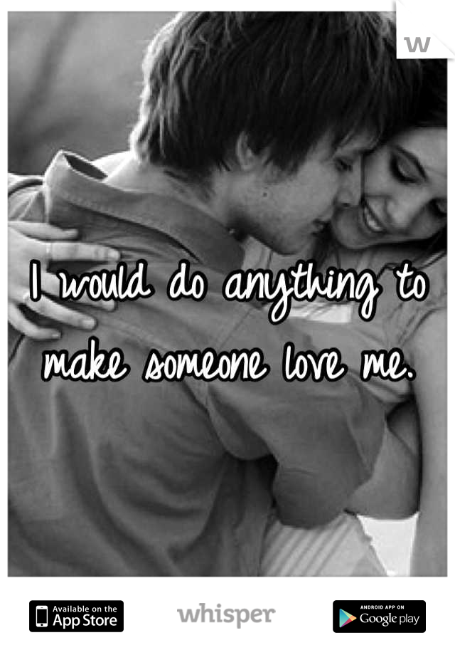 I would do anything to make someone love me.