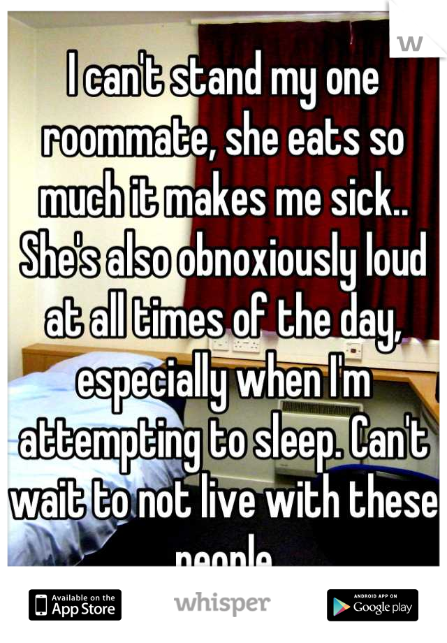 I can't stand my one roommate, she eats so much it makes me sick.. She's also obnoxiously loud at all times of the day, especially when I'm attempting to sleep. Can't wait to not live with these people