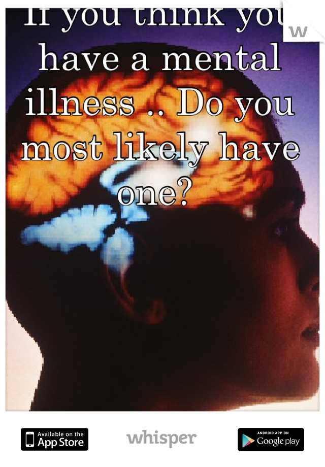 If you think you have a mental illness .. Do you most likely have one? 