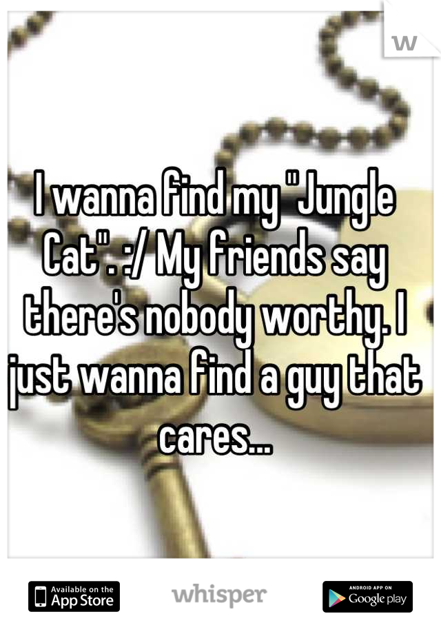 I wanna find my "Jungle Cat". :/ My friends say there's nobody worthy. I just wanna find a guy that cares...