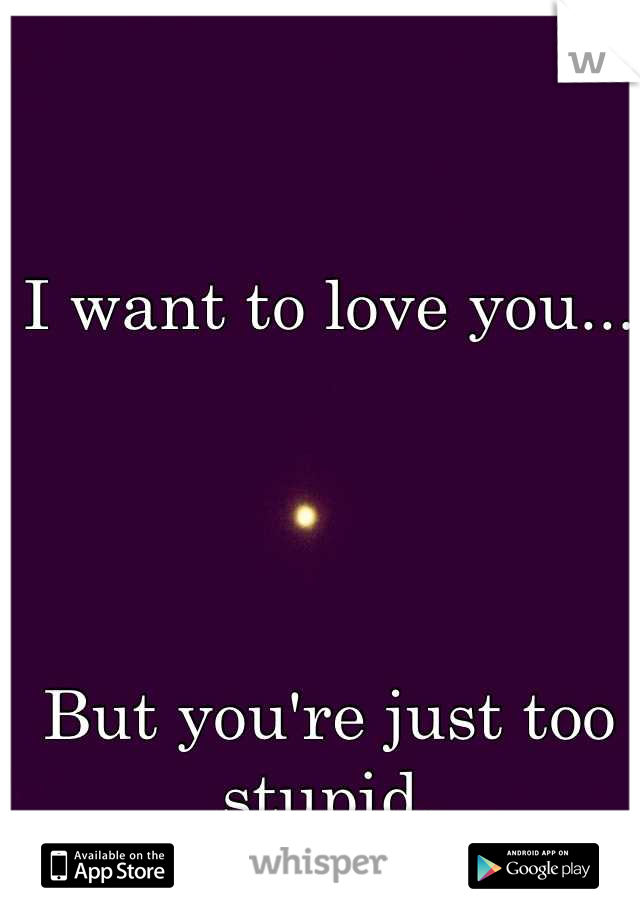 I want to love you... 




But you're just too stupid.