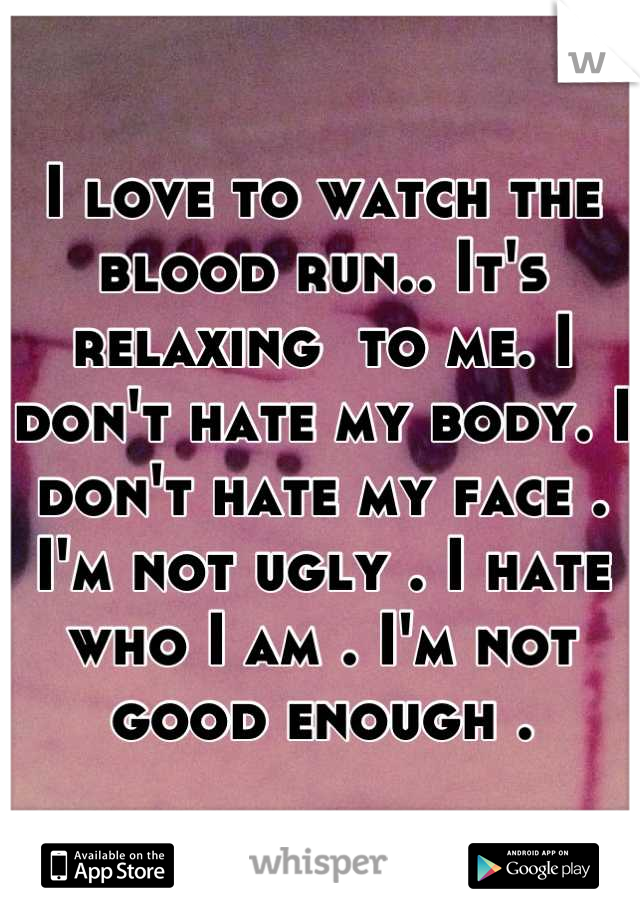 I love to watch the blood run.. It's relaxing  to me. I don't hate my body. I don't hate my face . I'm not ugly . I hate who I am . I'm not good enough .