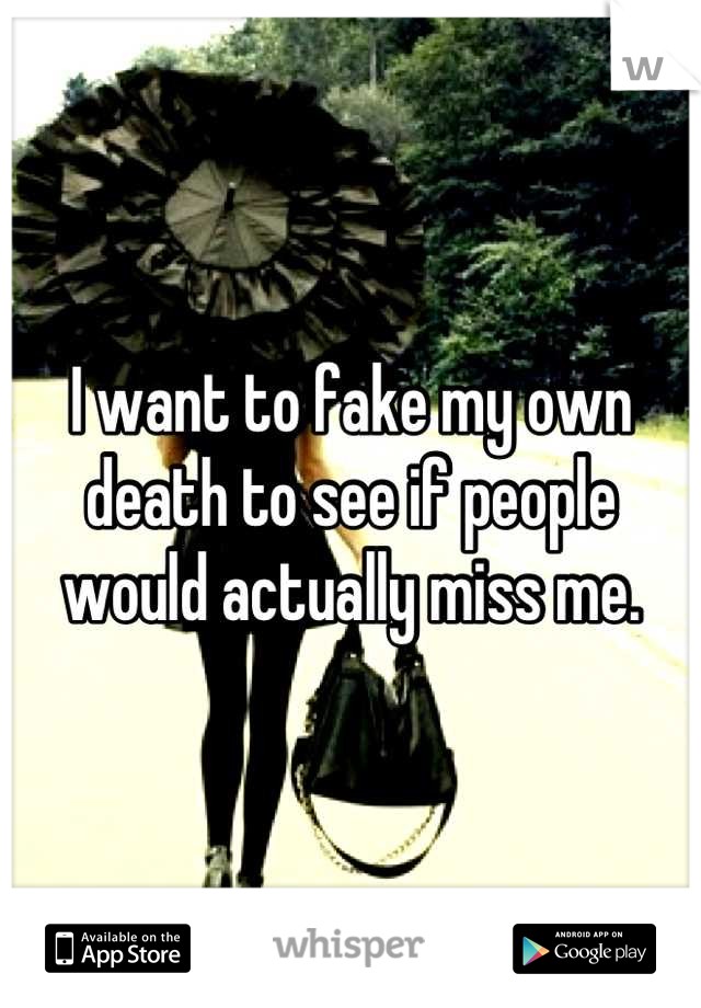 I want to fake my own death to see if people would actually miss me.