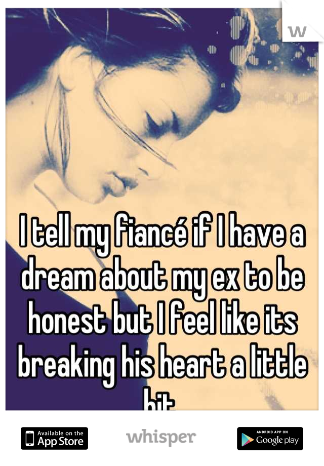 I tell my fiancé if I have a dream about my ex to be honest but I feel like its breaking his heart a little bit.