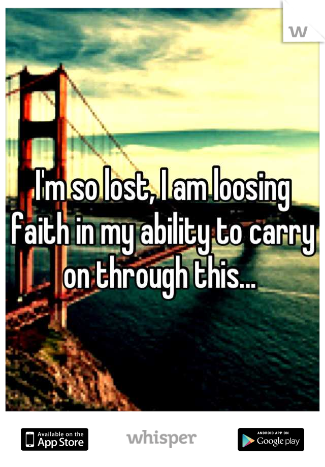 I'm so lost, I am loosing faith in my ability to carry on through this... 