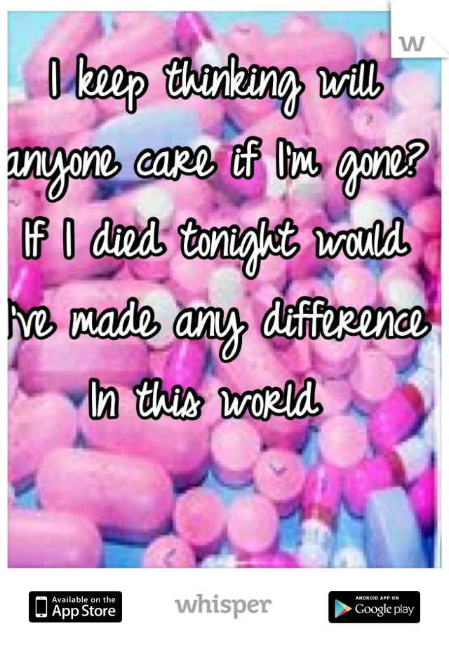 I keep thinking will anyone care if I'm gone? If I died tonight would I've made any difference In this world 