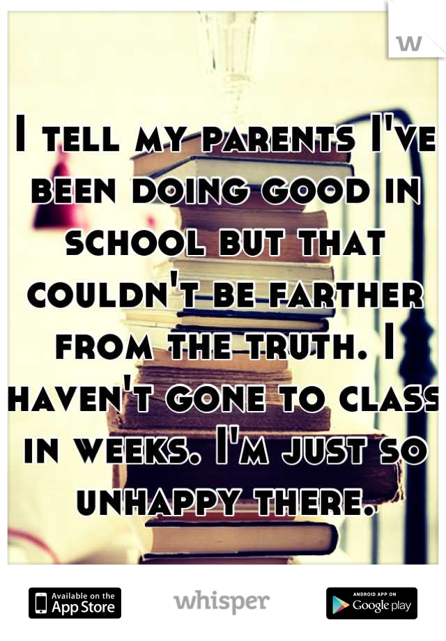 I tell my parents I've been doing good in school but that couldn't be farther from the truth. I haven't gone to class in weeks. I'm just so unhappy there.