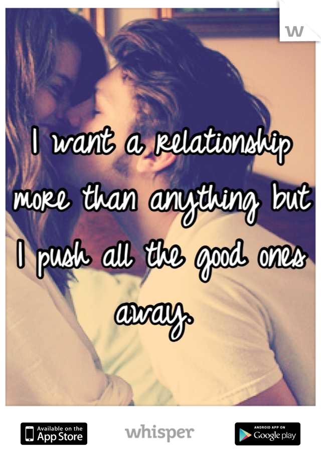 I want a relationship more than anything but I push all the good ones away. 