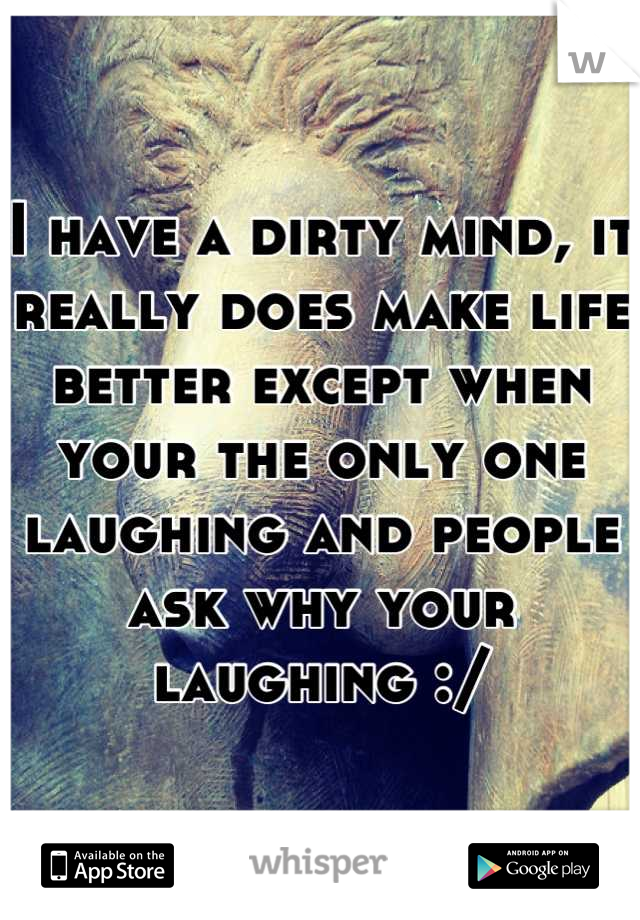 I have a dirty mind, it really does make life better except when your the only one laughing and people ask why your laughing :/
