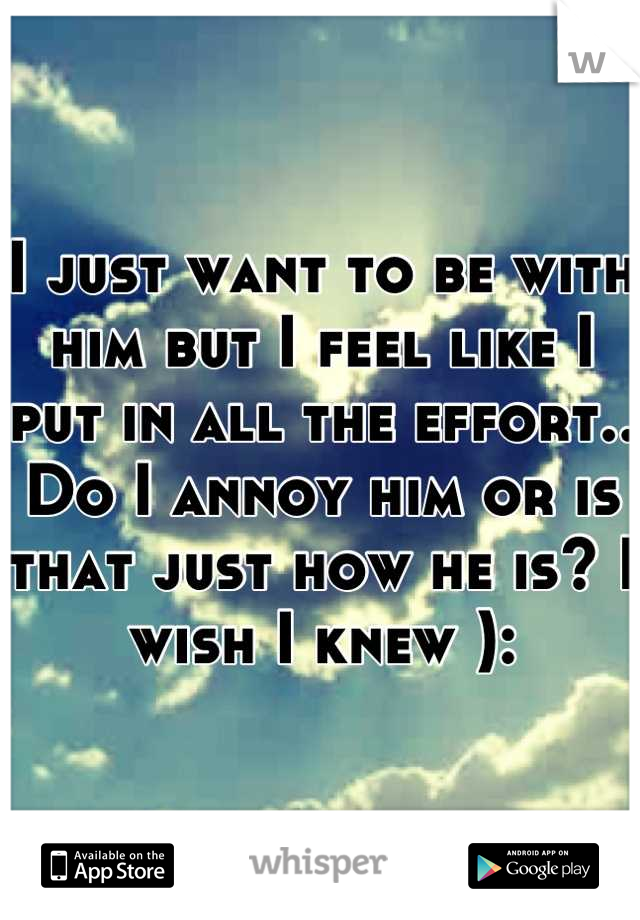 I just want to be with him but I feel like I put in all the effort.. Do I annoy him or is that just how he is? I wish I knew ):