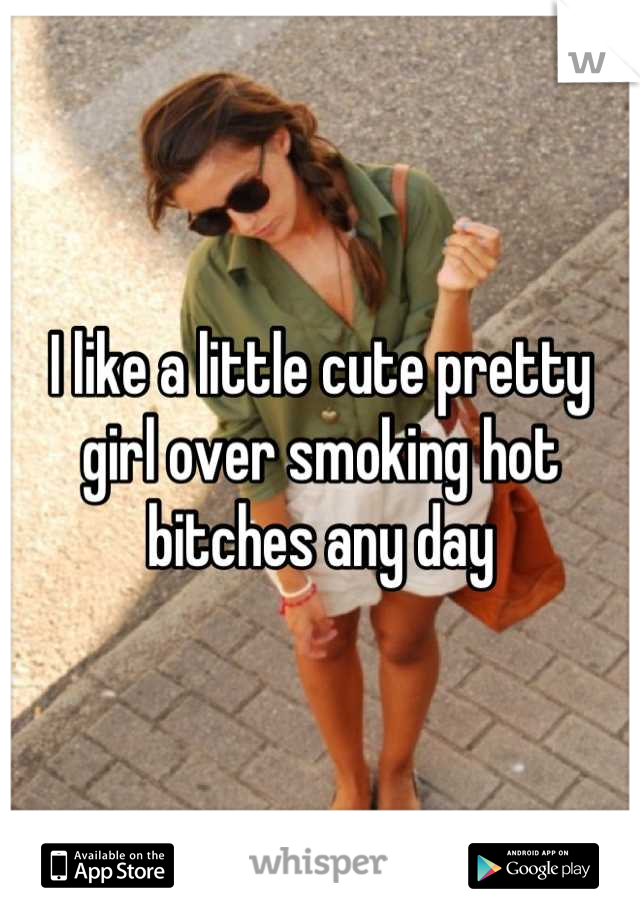 I like a little cute pretty girl over smoking hot bitches any day