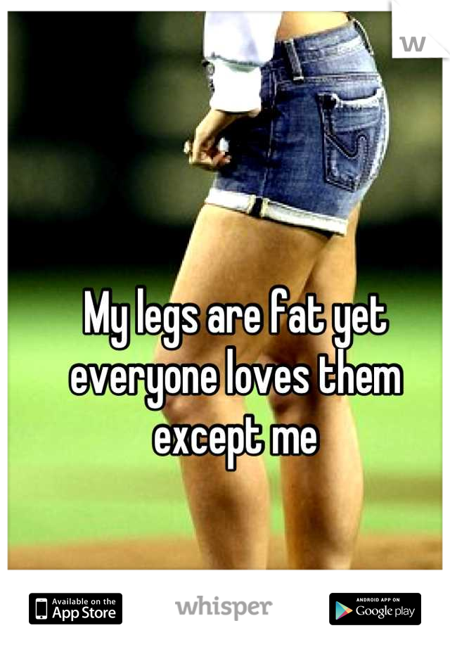 My legs are fat yet everyone loves them except me