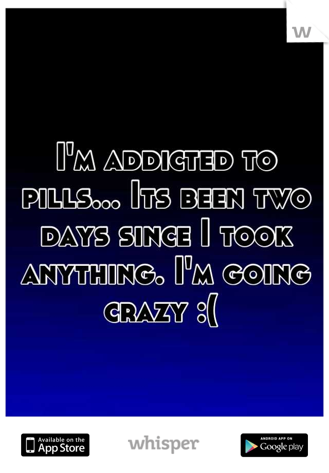 I'm addicted to pills... Its been two days since I took anything. I'm going crazy :( 