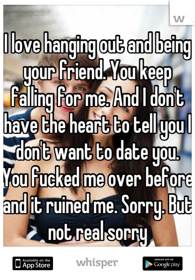 I love hanging out and being your friend. You keep falling for me. And I don't have the heart to tell you I don't want to date you. You fucked me over before and it ruined me. Sorry. But not real sorry