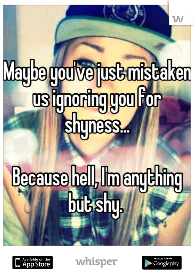 Maybe you've just mistaken us ignoring you for shyness...

Because hell, I'm anything but shy. 