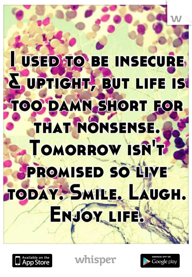 I used to be insecure & uptight, but life is too damn short for that nonsense. Tomorrow isn't promised so live today. Smile. Laugh. Enjoy life.