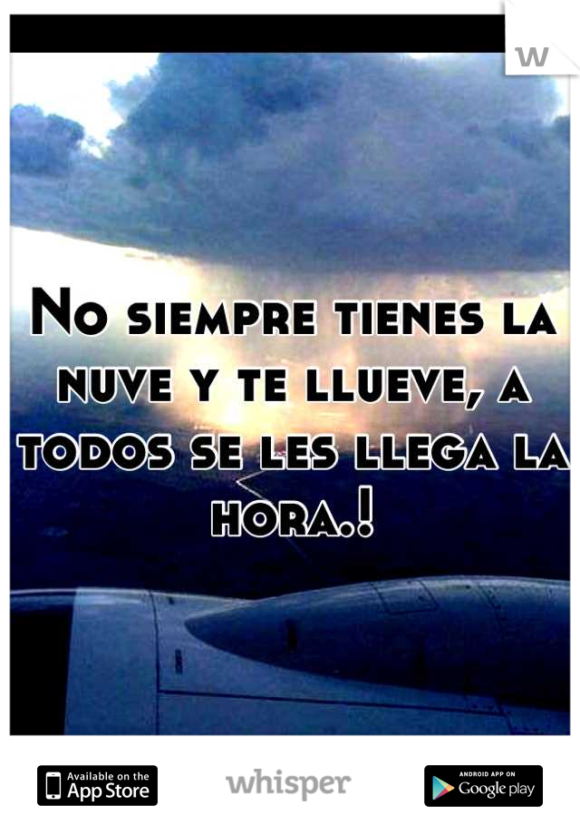 No siempre tienes la nuve y te llueve, a todos se les llega la hora.!