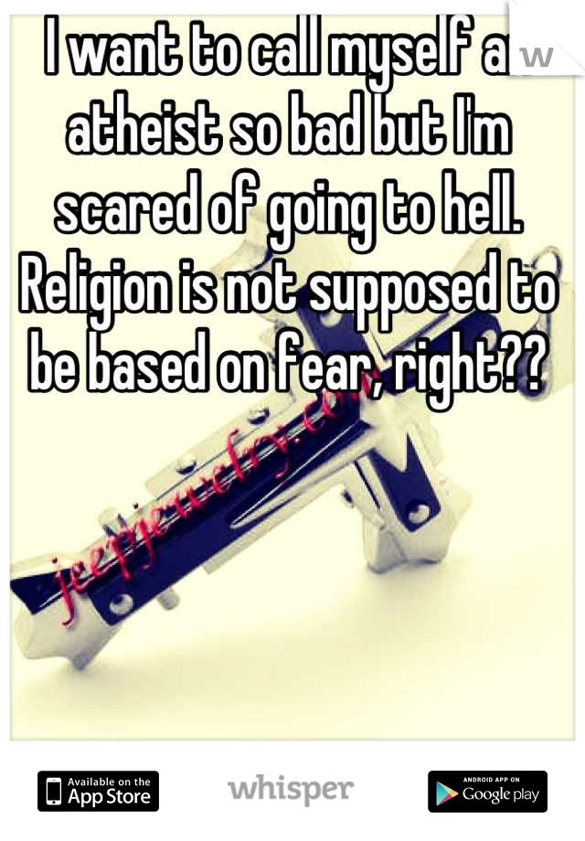 I want to call myself an atheist so bad but I'm scared of going to hell. Religion is not supposed to be based on fear, right??