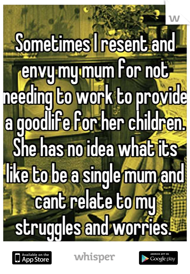 Sometimes I resent and envy my mum for not needing to work to provide a goodlife for her children. She has no idea what its like to be a single mum and cant relate to my struggles and worries. 