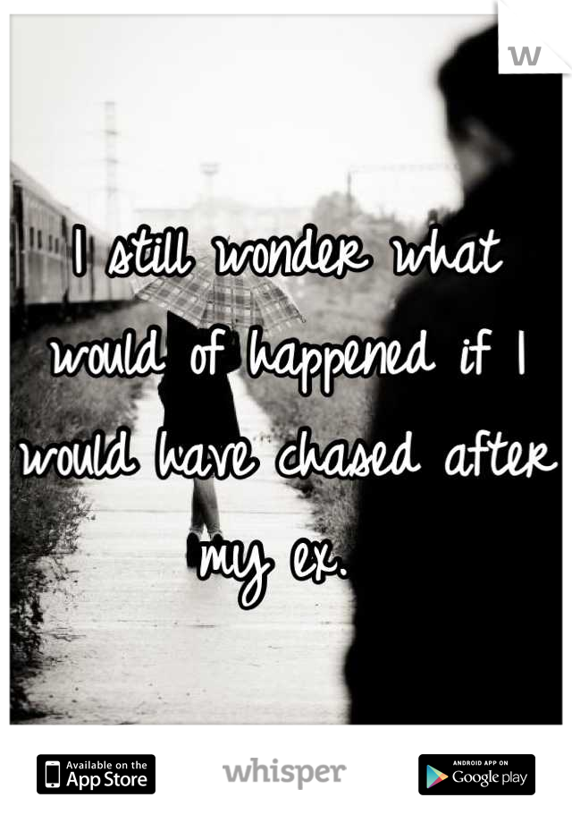 I still wonder what would of happened if I would have chased after my ex. 