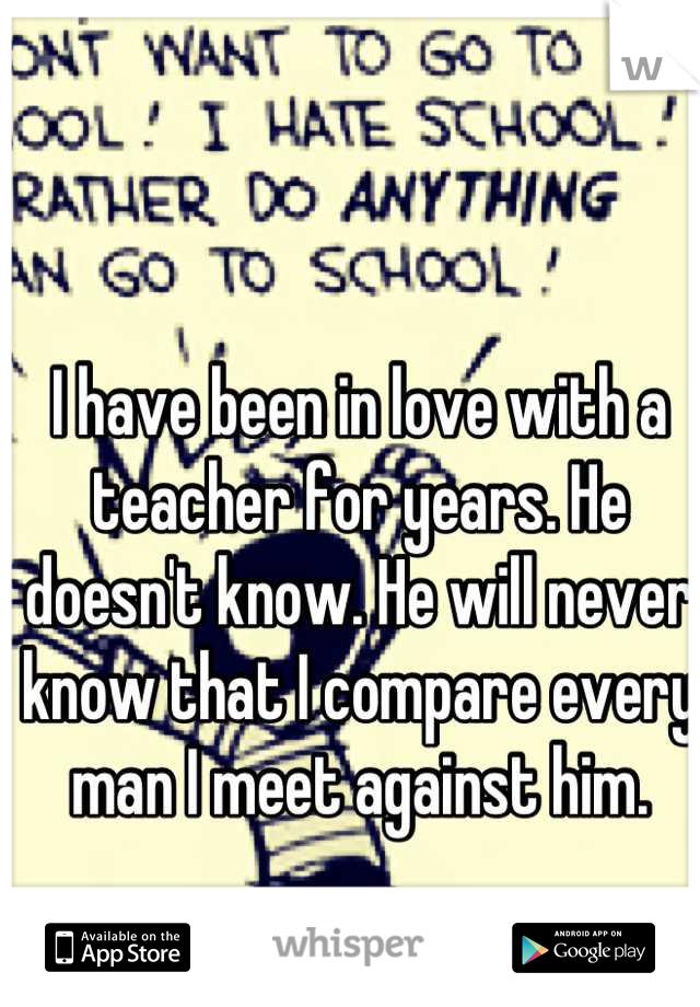 I have been in love with a teacher for years. He doesn't know. He will never know that I compare every man I meet against him.