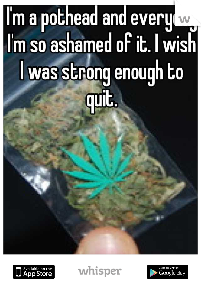 I'm a pothead and everyday I'm so ashamed of it. I wish I was strong enough to quit.