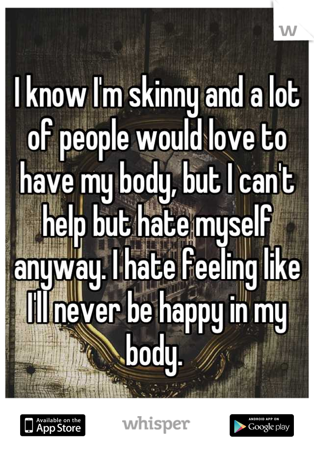 I know I'm skinny and a lot of people would love to have my body, but I can't help but hate myself anyway. I hate feeling like I'll never be happy in my body. 