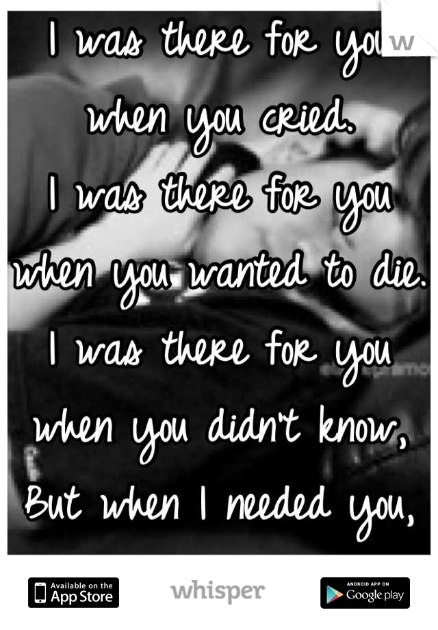 I was there for you when you cried.
I was there for you when you wanted to die.
I was there for you when you didn't know,
But when I needed you, you didn't show.