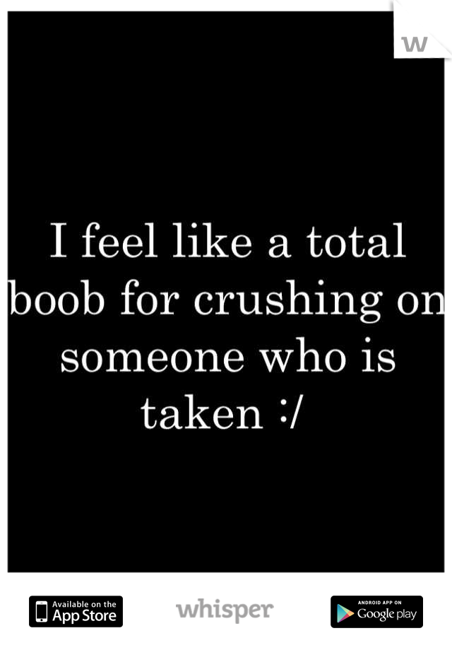 I feel like a total boob for crushing on someone who is taken :/ 