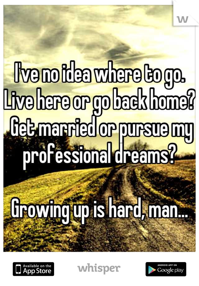 I've no idea where to go. 
Live here or go back home?
 Get married or pursue my professional dreams?

Growing up is hard, man...