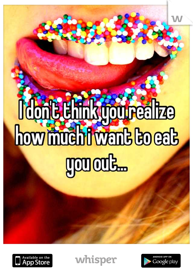 I don't think you realize how much i want to eat you out...
