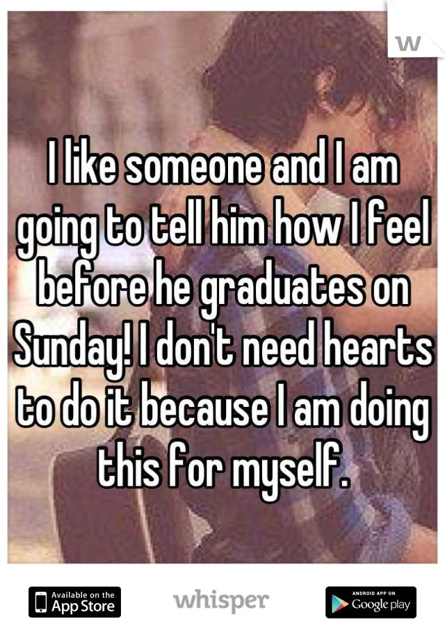 I like someone and I am going to tell him how I feel before he graduates on Sunday! I don't need hearts to do it because I am doing this for myself.