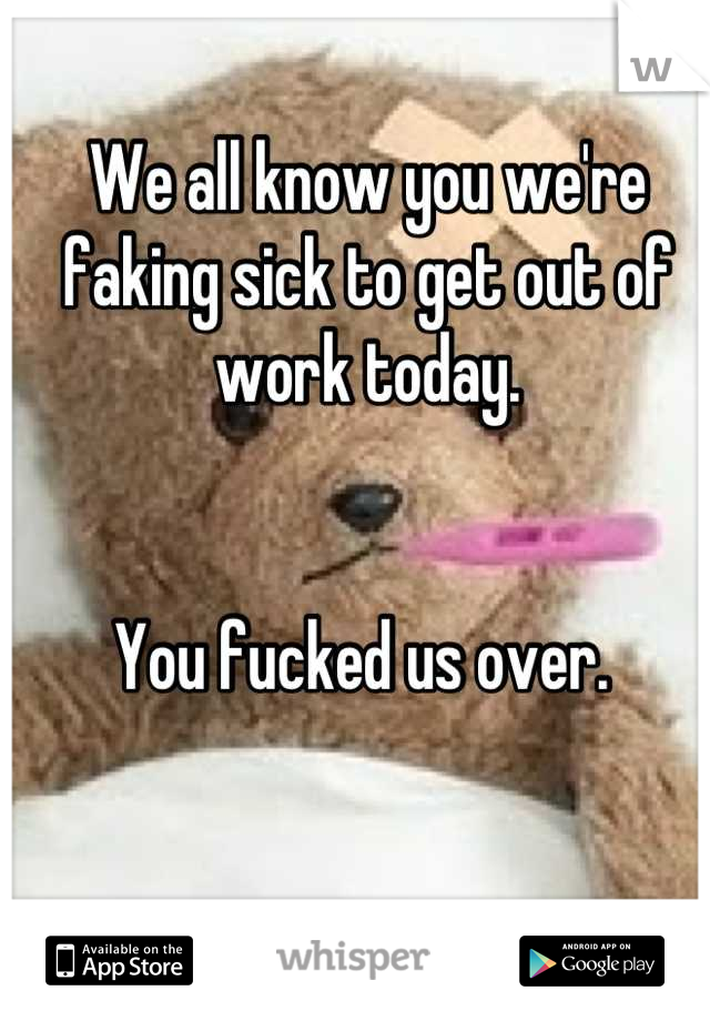 We all know you we're faking sick to get out of work today.


You fucked us over. 