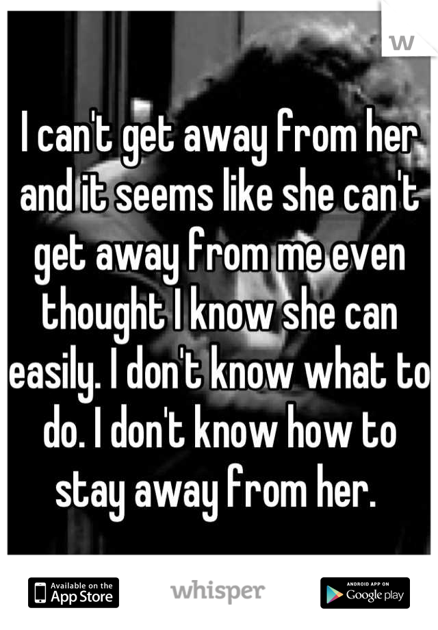 I can't get away from her and it seems like she can't get away from me even thought I know she can easily. I don't know what to do. I don't know how to stay away from her. 