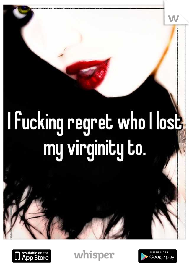 I fucking regret who I lost my virginity to.