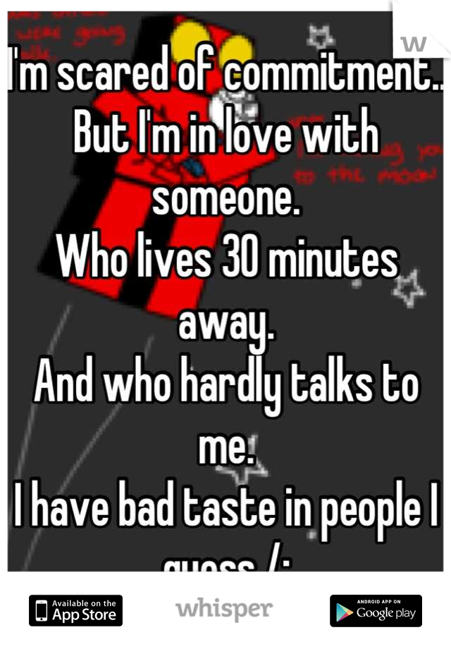 I'm scared of commitment..
But I'm in love with someone. 
Who lives 30 minutes away. 
And who hardly talks to me. 
I have bad taste in people I guess /: