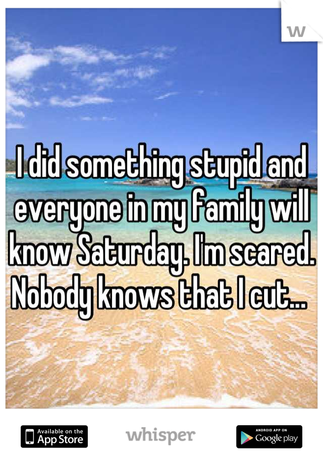 I did something stupid and everyone in my family will know Saturday. I'm scared. Nobody knows that I cut... 