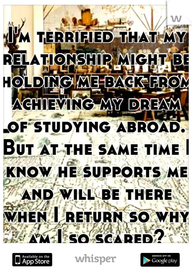 I'm terrified that my relationship might be holding me back from achieving my dream of studying abroad. But at the same time I know he supports me and will be there when I return so why am I so scared?