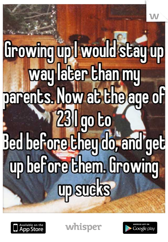 Growing up I would stay up way later than my parents. Now at the age of 23 I go to
Bed before they do, and get up before them. Growing up sucks