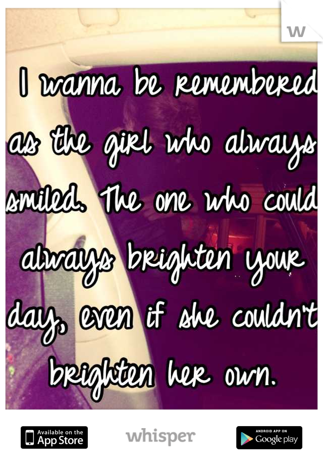  I wanna be remembered as the girl who always smiled. The one who could always brighten your day, even if she couldn't brighten her own.