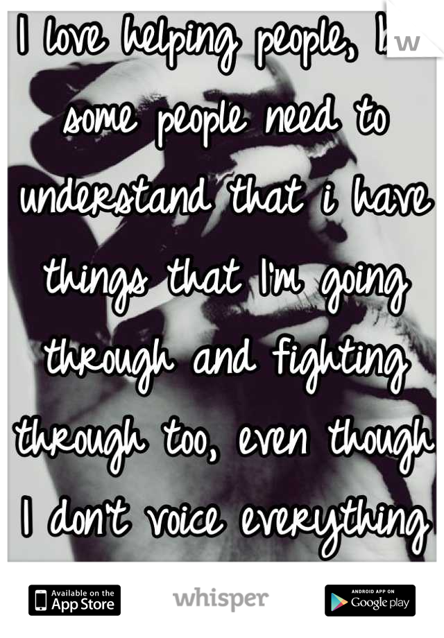 I love helping people, but some people need to understand that i have things that I'm going through and fighting through too, even though I don't voice everything to everyone..