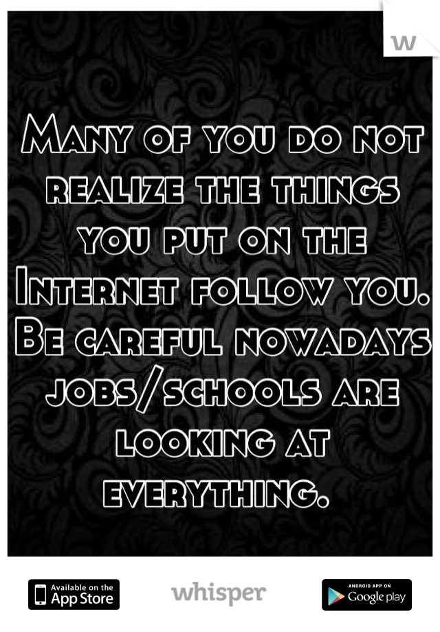 Many of you do not realize the things you put on the Internet follow you. Be careful nowadays jobs/schools are looking at everything. 