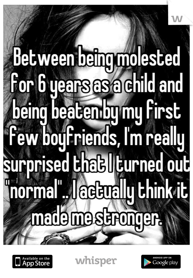 Between being molested for 6 years as a child and being beaten by my first few boyfriends, I'm really surprised that I turned out "normal".. I actually think it made me stronger.