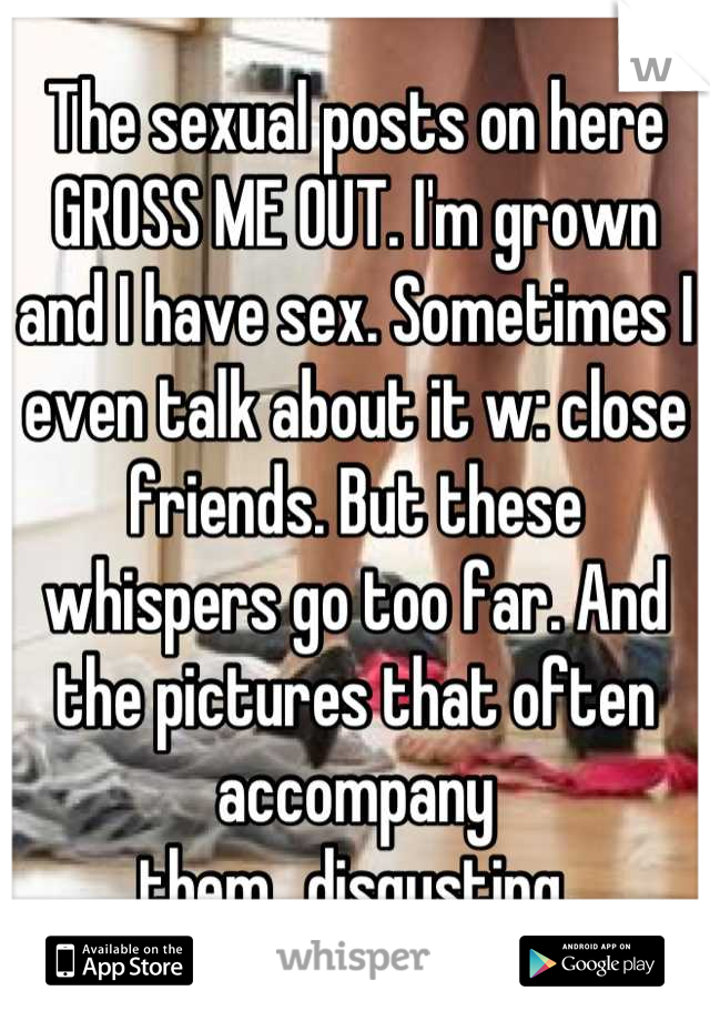 The sexual posts on here GROSS ME OUT. I'm grown and I have sex. Sometimes I even talk about it w: close friends. But these whispers go too far. And the pictures that often accompany them...disgusting.