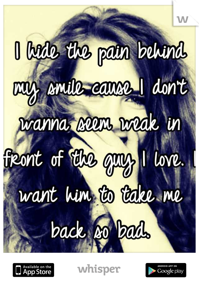 I hide the pain behind my smile cause I don't wanna seem weak in front of the guy I love. I want him to take me back so bad.